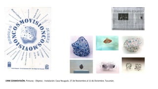 1998 COSMOVISIÓN. Pinturas - Objetos - Instalación. Casa Nougués. 27 de Noviembre al 11 de Diciembre. Tucumán.
 