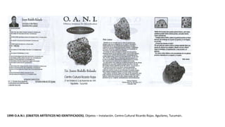 1999 O.A.N.I. (OBJETOS ARTÍSTICOS NO IDENTIFICADOS). Objetos – Instalación. Centro Cultural Ricardo Rojas. Aguilares, Tucumán.
 