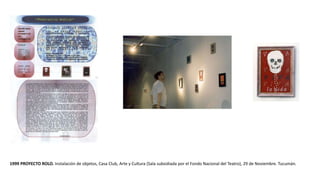 1999 PROYECTO ROLO. Instalación de objetos, Casa Club, Arte y Cultura (Sala subsidiada por el Fondo Nacional del Teatro), 29 de Noviembre. Tucumán.
 