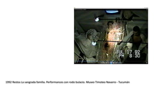 1992 Restos La sangrada familia. Performances con rodo bulacio. Museo Timoteo Navarro - Tucumán
 