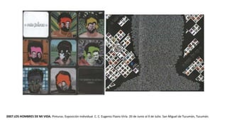 2007 LOS HOMBRES DE MI VIDA. Pinturas. Exposición individual. C. C. Eugenio Flavio Virla. 20 de Junio al 9 de Julio. San Miguel de Tucumán, Tucumán.
 