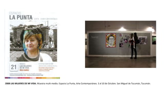 2008 LAS MUJERES DE MI VIDA. Muestra multi-media. Espacio La Punta, Arte Contemporáneo. 3 al 10 de Octubre. San Miguel de Tucumán, Tucumán.
 