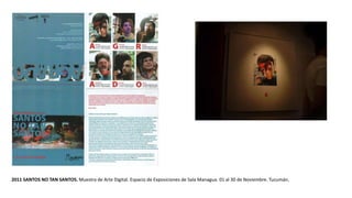 2011 SANTOS NO TAN SANTOS. Muestra de Arte Digital. Espacio de Exposiciones de Sala Managua. 01 al 30 de Noviembre. Tucumán.
 