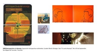 2008 Retrospectiva a la Naranja. Exposición retrospectiva multimedia. Curador Martín Denegro. Sala “El cuarto Naranja”. 04 al 29 de Septiembre.
San Miguel de Tucumán. Tucumán.
 