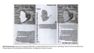 2015 El Retrato Ideal. Exposición retrospectiva 2005-2015. Curadora Gabriela Gorriti. Sala “Lino E. Spilimbergo” Museo Provincial de Bellas Artes
Timoteo Navarro. 03 de Septiembre al 04 de Octubre. San Miguel de Tucumán. Tucumán.
 