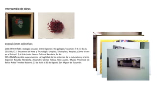 Intercambio de obras
2006 INTERFACES- Diálogos visuales entre regiones- Río gallegos-Tucumán. F. N. A. Bs.As.
2010 FASE 2. Encuentro de Arte y Tecnología. Utopías / Distopías / Atopías ¿Cómo te ves
en el Futuro? 2 al 6 de Junio. Centro Cultural Recoleta. Bs. As.
2014 Metáforas dela supervivencia. La fragilidad de los entornos de la naturaleza y el arte.
Exponen Rosalba Mirabella, Alejandro Gómez Tolosa, Rolo Juárez. Museo Provincial de
Bellas Artes Timoteo Navarro. 23 de Julio al 30 de Agosto. San Miguel de Tucumán.
exposiciones colectivas
 