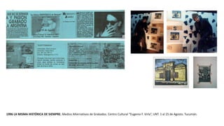 1996 LA MISMA HISTÓRICA DE SIEMPRE. Medios Alternativos de Grabados. Centro Cultural “Eugenio F. Virla”, UNT. 1 al 15 de Agosto. Tucumán.
 