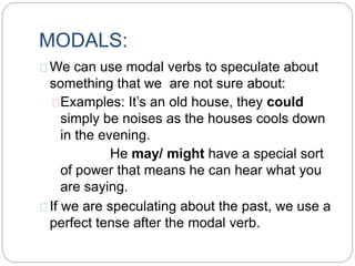 MODALS:
We can use modal verbs to speculate about
something that we are not sure about:
Examples: It’s an old house, they could
simply be noises as the houses cools down
in the evening.
He may/ might have a special sort
of power that means he can hear what you
are saying.
If we are speculating about the past, we use a
perfect tense after the modal verb.
 