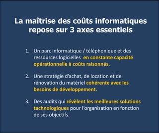 La maîtrise des coûts informatiques
repose sur 3 axes essentiels
1. Un parc informatique / téléphonique et des
ressources logicielles en constante capacité
opérationnelle à coûts raisonnés.
2. Une stratégie d’achat, de location et de
rénovation du matériel cohérente avec les
besoins de développement.
3. Des audits qui révèlent les meilleures solutions
technologiques pour l’organisation en fonction
de ses objectifs.
 