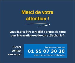 Merci de votre
attention !
Vous désirez être conseillé à propos de votre
parc informatique et de votre téléphonie ?
Prenez
contact
avec nous!
Appelez-nous au
01 55 07 30 30
pour un premier échange
 