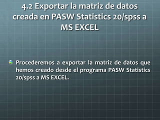 4.2 Exportar la matriz de datos
creada en PASW Statistics 20/spss a
MS EXCEL
Procederemos a exportar la matriz de datos que
hemos creado desde el programa PASW Statistics
20/spss a MS EXCEL.
 