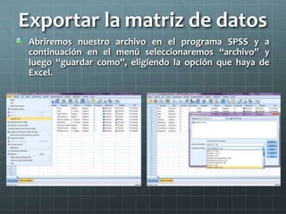 Exportar la matriz de datos
Abriremos nuestro archivo en el programa SPSS y a
continuación en el menú seleccionaremos “archivo” y
luego “guardar como”, eligiendo la opción que haya de
Excel.
 