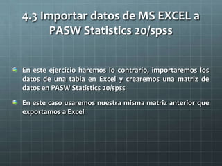 4.3 Importar datos de MS EXCEL a
PASW Statistics 20/spss
En este ejercicio haremos lo contrario, importaremos los
datos de una tabla en Excel y crearemos una matriz de
datos en PASW Statistics 20/spss
En este caso usaremos nuestra misma matriz anterior que
exportamos a Excel
 