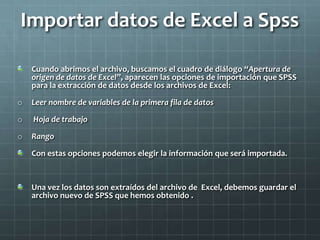 Importar datos de Excel a Spss
Cuando abrimos el archivo, buscamos el cuadro de diálogo “Apertura de
origen de datos de Excel”, aparecen las opciones de importación que SPSS
para la extracción de datos desde los archivos de Excel:
o Leer nombre de variables de la primera fila de datos
o Hoja de trabajo
o Rango
Con estas opciones podemos elegir la información que será importada.
Una vez los datos son extraídos del archivo de Excel, debemos guardar el
archivo nuevo de SPSS que hemos obtenido .
 