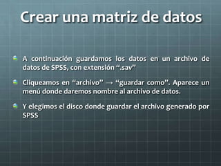 Crear una matriz de datos
A continuación guardamos los datos en un archivo de
datos de SPSS, con extensión “.sav”
Cliqueamos en “archivo” → “guardar como”. Aparece un
menú donde daremos nombre al archivo de datos.
Y elegimos el disco donde guardar el archivo generado por
SPSS
 