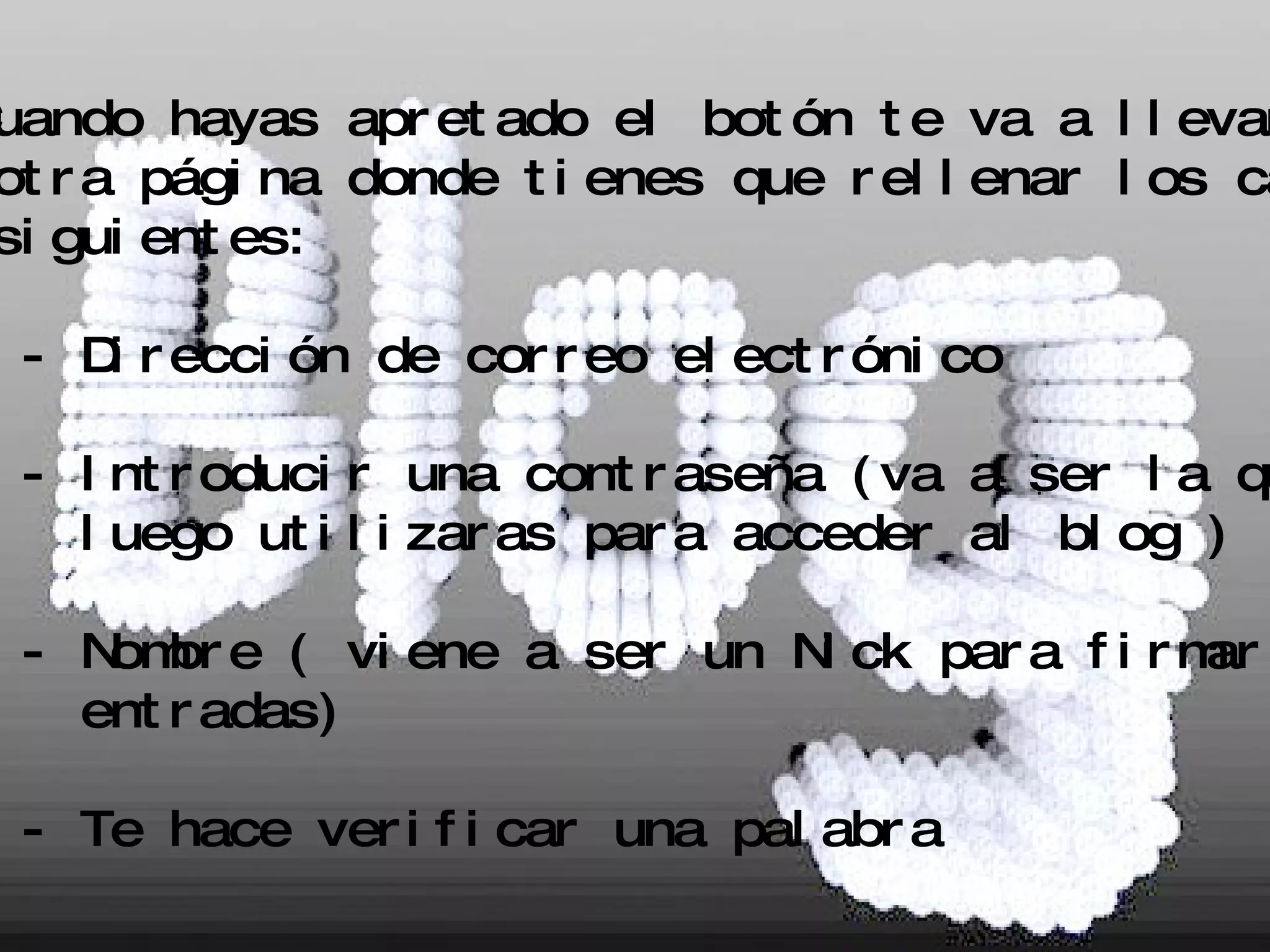 3. Cuando hayas apretado el botón te va a llevar a  otra página donde tienes que rellenar los campos siguientes: - Dirección de correo electrónico - Introducir una contraseña (va a ser la que  luego utilizaras para acceder al blog ) - Nombre ( viene a ser un Nick para firmar las  entradas) - Te hace verificar una palabra 