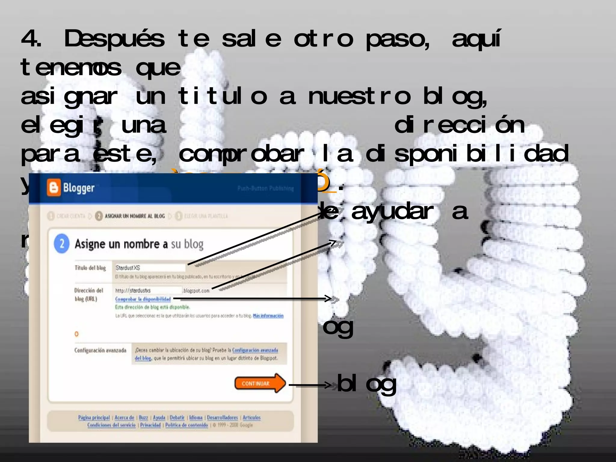 4. Después te sale otro paso, aquí tenemos que  asignar un titulo a nuestro blog, elegir una  dirección para este, comprobar la disponibilidad y apretar  “CONTINUAR”   . Esta  imagen te puede ayudar a resolver tus dudas: - Titulo del blog  - Dirección del blog - Comprobar la disponibilidad - Para terminar este paso aprieta este botón. 