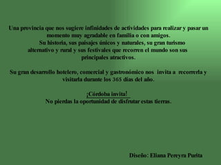 Una provincia que nos sugiere infinidades de actividades para realizar y pasar un momento muy agradable en familia o con amigos. Su historia, sus paisajes únicos y naturales, su gran turismo alternativo y rural y sus festivales que recorren el mundo son sus  principales atractivos. Su gran desarrollo hotelero, comercial y gastronómico nos  invita a  recorrerla y visitarla durante los 365 días del año. ¡Córdoba invita!  No pierdas la oportunidad de disfrutar estas tierras. Diseño: Eliana Pereyra Purita 