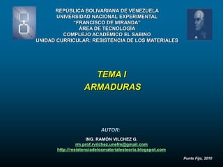 REPÚBLICA BOLIVARIANA DE VENEZUELA
       UNIVERSIDAD NACIONAL EXPERIMENTAL
             “FRANCISCO DE MIRANDA”
               ÁREA DE TECNOLOGÍA
         COMPLEJO ACADÉMICO EL SABINO
UNIDAD CURRICULAR: RESISTENCIA DE LOS MATERIALES




                     TEMA I
                   ARMADURAS



                           AUTOR:
                      ING. RAMÓN VILCHEZ G.
                 rm.prof.rvilchez.unefm@gmail.com
       http://resistenciadelosmaterialesteoria.blogspot.com
                                                              Punto Fijo, 2010
 