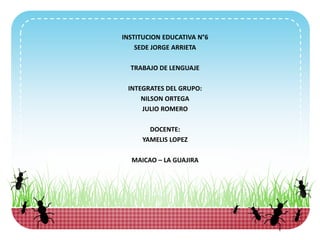 INSTITUCION EDUCATIVA N°6
SEDE JORGE ARRIETA
TRABAJO DE LENGUAJE
INTEGRATES DEL GRUPO:
NILSON ORTEGA
JULIO ROMERO
DOCENTE:
YAMELIS LOPEZ
MAICAO – LA GUAJIRA