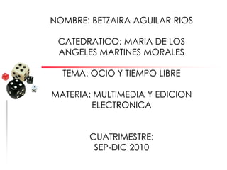 NOMBRE: BETZAIRA AGUILAR RIOS CATEDRATICO: MARIA DE LOS ANGELES MARTINES MORALES TEMA: OCIO Y TIEMPO LIBRE MATERIA: MULTIMEDIA Y EDICION ELECTRONICA CUATRIMESTRE: SEP-DIC 2010 