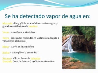 Distribución de agua en la naturalezaEl agua en el Universo:Contrario a la creencia popular, el agua es un elemento bastante común en nuestro sistema solar; principalmente en forma de hielo y, poco menos, de vapor. Constituye una gran parte del material que compone los cometas y recientemente se han encontrado importantes yacimientos de hielo en la luna. Algunos satélites como Europa y encelado poseen posiblemente agua líquida bajo su gruesa capa de hielo. Esto permite a estas lunas tener una especie de tectónica de placas donde el agua líquida cumple el rol del magma en la tierra, mientras que el hielo sería el equivalente a la corteza terrestre