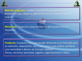 Método asignable: Establecimiento del presupuesto de promoción que, según la administración, la compañía puede asignar.Minoristas:Negocios cuyas ventas son principalmente al menudeo.Producto:Cualquier cosa que puede ofrecerse a un mercado para su atención, adquisición, uso o consumo y que podría satisfacer una necesidad o deseo; se incluyen objetos físicos, servicios, personas, lugares, organizaciones e ideas.