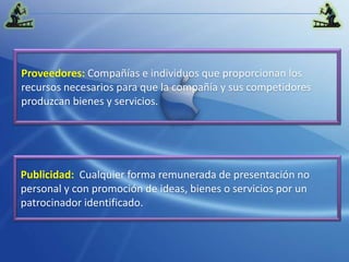 Proveedores:Compañías e individuos que proporcionan los recursos necesarios para que la compañía y sus competidores produzcan bienes y servicios.Publicidad:Cualquier forma remunerada de presentación no personal y con promoción de ideas, bienes o servicios por un patrocinador identificado.