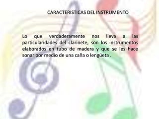 CARACTERISTICAS DELINSTRUMENTOLo que verdaderamente nos lleva a las particularidades del clarinete, son los instrumentos elaborados en tubo de madera y que se les hace sonar por medio de una caña o lengüeta .