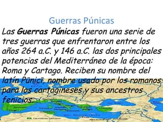 Guerras Púnicas Las  Guerras Púnicas  fueron una serie de tres guerras que enfrentaron entre los años 264 a.C. y 146 a.C. las dos principales potencias del Mediterráneo de la época: Roma y Cartago. Reciben su nombre del latín Pūnicī, nombre usado por los romanos para los cartagineses y sus ancestros fenicios. 
