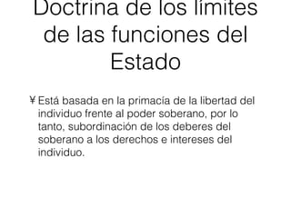 Doctrina de los límites de las funciones del Estado Está basada en la primacía de la libertad del individuo frente al poder soberano, por lo tanto, subordinación de los deberes del soberano a los derechos e intereses del individuo. 