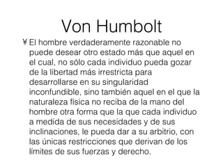 Von Humbolt El hombre verdaderamente razonable no puede desear otro estado más que aquel en el cual, no sólo cada individuo pueda gozar de la libertad más irrestricta para desarrollarse en su singularidad inconfundible, sino también aquel en el que la naturaleza física no reciba de la mano del hombre otra forma que la que cada individuo a medida de sus necesidades y de sus inclinaciones, le pueda dar a su arbitrio, con las únicas restricciones que derivan de los límites de sus fuerzas y derecho. 