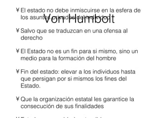 Von Humbolt El estado no debe inmiscuirse en la esfera de los asuntos privados del individuo Salvo que se traduzcan en una ofensa al derecho El Estado no es un fin para si mismo, sino un medio para la formación del hombre Fin del estado: elevar a los individuos hasta que persigan por si mismos los fines del Estado. Que la organización estatal les garantice la consecución de sus finalidades Estado es seguridad, entendida como certeza de la libertad en el ámbito de la ley. 