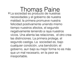Thomas Paine La sociedad es producto de nuestras necesidades y el gobierno de nuestra maldad; la primera promueve nuestra felicidad positivamente uniendo mismo tiempo nuestros afectos, el segundo negativamente teniendo a raya nuestros vicios. Una alienta las relaciones,  el otro crea las distinciones. La primera protege, el segundo castiga. La  sociedad es, bajo cualquier condición, una bendición; el gobierno, aun bajo su mejor forma no es más que un mal necesario, en la peor es insoportable. 