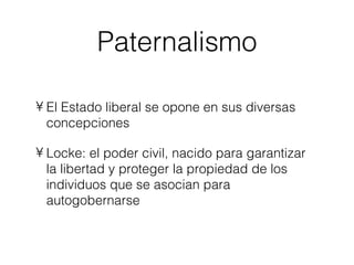 Paternalismo El Estado liberal se opone en sus diversas concepciones Locke: el poder civil, nacido para garantizar la libertad y proteger la propiedad de los individuos que se asocian para autogobernarse 