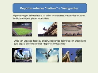 Deportes urbanos “nativos” e “inmigrantes”

Algunos surgen del traslado a las calles de deportes practicados en otros
ámbitos (campos, pistas, montañas)




Otros son urbanos desde su origen, podríamos decir que son urbanos de
pura cepa a diferencia de los “deportes inmigrantes”
 