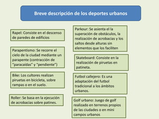 Breve descripción de los deportes urbanos

                                  Parkour: Se asienta el la
Rapel: Consiste en el descenso    superación de obstáculos, la
de paredes de edificios           realización de acrobacias y los
                                  saltos desde alturas sin
                                  elementos que los faciliten
Parapentismo: Se recorre el
cielo de la ciudad mediante un
                                   Skateboard: Consiste en la
parapente (contracción de
                                   realización de piruetas en
“paracaídas” y “pendiente”)
                                   patineta.

Bike: Los cultores realizan       Futbol callejero: Es una
piruetas en bicicleta, sobre      adaptación del futbol
rampas o en el suelo.             tradicional a los ámbitos
                                  urbanos.
Roller: Se basa en la ejecución
                                  Golf urbano: Juego de golf
de acrobacias sobre patines.
                                  realizado en terrenos propios
                                  de las ciudades o en mini
                                  campos urbanos
 