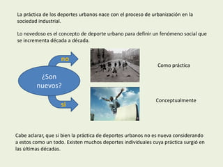 La práctica de los deportes urbanos nace con el proceso de urbanización en la
sociedad industrial.

Lo novedoso es el concepto de deporte urbano para definir un fenómeno social que
se incrementa década a década.


                   no
                                                             Como práctica

          ¿Son
         nuevos?
                                                            Conceptualmente
                   si



Cabe aclarar, que si bien la práctica de deportes urbanos no es nueva considerando
a estos como un todo. Existen muchos deportes individuales cuya práctica surgió en
las últimas décadas.
 