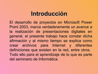 El desarrollo de proyectos en Microsoft Power Point 2003, marca verdaderamente un avance a la realización de presentaciones digitales en general, el presente trabajo hace constar dicha afirmación y al mismo tiempo se explica como crear archivos para Internet y diferentes definiciones que existen en la red, entre otros.  Todo ello para el aprendizaje de lo que es parte del seminario de Informática. Introducción 
