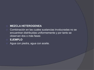    MEZCLA HETEROGENEA
   Combinación en las cuales sustancias involucradas no se
    encuentran distribuidas uniformemente y por tanto se
    observan dos o más fases
   EJEMPLO
   Agua con piedra, agua con aceite.
 