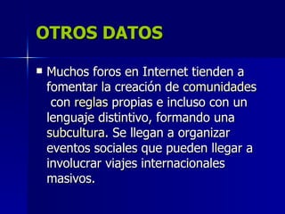 OTROS DATOS

   Muchos foros en Internet tienden a
    fomentar la creación de comunidades
     con reglas propias e incluso con un
    lenguaje distintivo, formando una
    subcultura. Se llegan a organizar
    eventos sociales que pueden llegar a
    involucrar viajes internacionales
    masivos.
 
