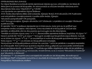 OPERADORES BOLEANOS
Por lógica Booléana se entiende ciertas operaciones lógicas que son utilizadas en las bases de
datos para los procesos de búsquedas. En estos procesos se utilizan también relaciones entre
descriptores tales como "ADJACENT" y "NEAR".
Los siguientes son operadores lógicos boléanos:
AND Ambos descriptores deben estar presentes. Ejemplo: Brasil AND educación OR Puede estar
una sola palabra o concepto presente, o pueden estar ambos. Ejemplo:
“educación postgraduada” OR postgrado.
NOT Excluye conceptos. Ejemplo: educación NOT distancia. La palabra o el concepto “distancia”
queda excluido.
El operador “AND” lo podemos representar por el área común (color gris en la gráfica) que
comparten ambos conceptos o descriptores. Como resultado de la búsqueda al utilizar este
operador, se obtendrán sólo los documentos que incluyan los dos descriptores.
También se utilizan signos como “+” o “-“, denominados operadores boléanos implícitos. El signo “+”
tiene el sentido del “AND” y el signo “-“ excluye el concepto que tenga dicho signo delante. Cuando
no se sitúan los signos “+” o el “-“ se considera por el motor de búsqueda que estamos ante un “OR”.
Estos signos: “+” y “-“, se utilizan en búsquedas poco complejas.
Para precisar la búsqueda podemos utilizar las comillas "" entre las palabras o conceptos empleados
en la búsqueda. Esto indica que queremos aquellos sitios y páginas que concuerden exactamente
con lo que hemos escrito. Las comillas (“”) indican que deben respetarse el orden de las palabras y
el empleo de las mayúsculas y minúsculas. De esta forma, no es lo mismo "Educación a Distancia"
que "educación a distancia".
El asterisco " * " se comporta como una especie de comodín en las búsquedas, de modo que si
escribimos: Foto*, el buscador incluirá en el resultado de la búsqueda términos como Fotógrafo,
Fotográfica, Fotomecánica, etcétera
 