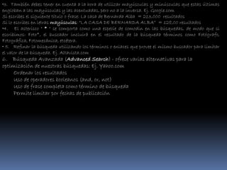 •3. También debes tener en cuenta a la hora de utilizar mayúsculas y minúsculas que estas últimas
engloban a las mayúsculas y las acentuadas, pero no a la inversa. Ej. Google.com
Si escribes el siguiente título o frase: La casa de Bernarda Alba = 213,000 resultados
Si lo escribes en letras mayúsculas: “LA CASA DE BERNARDA ALBA” = 128,00 resultados
•4. El asterisco " * " se comporta como una especie de comodin en las búsquedas, de modo que si
escribimos: Foto*, el buscador incluirá en el resultado de la búsqueda términos como Fotógrafo,
Fotográfica, Fotomecánica, etcétera.
• 5. Refinar la búsqueda utilizando los términos o enlaces que provee el mismo buscador para limitar
el valor de la búsqueda. Ej. Altavista.com
6. Búsqueda Avanzada (Advanced Search) - ofrece varias alternativas para la
optimización de nuestras búsquedas: Ej. Yahoo.com
     Ordenar los resultados
     Uso de operadores booleanos (and, or, not)
     Uso de frase completa como término de búsqueda
     Permite limitar por fechas de publicación
 