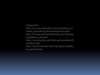 Cibergrafía
http://www.buscarportal.com/buscadores_1/e
nlaces_buscadores_latinoamericanos.html
http://www.posicionamientoweb.com/lista_de_
buscadores_usa.html
http://www.aula21.net/tallerwq/buscadores/b
uscador1.htm
http://cai.bc.inter.edu/tecnicas_de_busqueda_
en_internet.htm
 