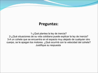 Preguntas:

                      1-¿Qué plantea la ley de inercia?
   2-¿Qué situaciones de su vida cotidiana puede explicar la ley de inercia?
 3-A un cohete que se encuentra en el espacio muy alejado de cualquier otro
cuerpo, se le apagan los motores. ¿Qué ocurrirá con la velocidad del cohete?
                          Justifique su respuesta
 