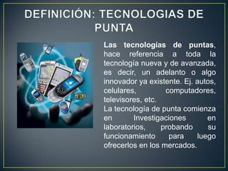 Las tecnologías de puntas,
hace referencia a toda la
tecnología nueva y de avanzada,
es decir, un adelanto o algo
innovador ya existente. Ej. autos,
celulares,         computadores,
televisores, etc.
La tecnología de punta comienza
en       Investigaciones       en
laboratorios,     probando     su
funcionamiento      para    luego
ofrecerlos en los mercados.
 