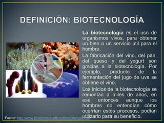 La biotecnología es el uso de
                                                   organismos vivos, para obtener
                                                   un bien o un servicio útil para el
                                                   hombre.
                                                   La fabricación del vino, del pan,
                                                   del queso y del yogurt son
                                                   gracias a la biotecnología. Por
                                                   ejemplo,      producto     de    la
                                                   fermentación del jugo de uva se
                                                   obtiene el vino.
                                                   Los inicios de la biotecnología se
                                                   remontan a miles de años, en
                                                   ese      entonces    aunque    los
                                                   hombres no entendían cómo
                                                   ocurrían estos procesos, podían
                                                   utilizarlo para su beneficio.
Fuente: http://www.biotecnosrl.com.ar/biotecnologia.htm
 