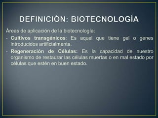 Áreas de aplicación de la biotecnología:
- Cultivos transgénicos: Es aquel que tiene gel o genes
  introducidos artificialmente.
- Regeneración de Células: Es la capacidad de nuestro
  organismo de restaurar las células muertas o en mal estado por
  células que estén en buen estado.
 