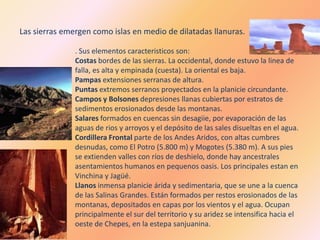 Las sierras emergen como islas en medio de dilatadas llanuras.

               . Sus elementos caracteristicos son:
               Costas bordes de las sierras. La occidental, donde estuvo la linea de
               falla, es alta y empinada (cuesta). La oriental es baja.
               Pampas extensiones serranas de altura.
               Puntas extremos serranos proyectados en la planicie circundante.
               Campos y Bolsones depresiones llanas cubiertas por estratos de
               sedimentos erosionados desde las montanas.
               Salares formados en cuencas sin desagiie, por evaporación de las
               aguas de rios y arroyos y el depósito de las sales disueltas en el agua.
               Cordillera Frontal parte de los Andes Aridos, con altas cumbres
               desnudas, como El Potro (5.800 m) y Mogotes (5.380 m). A sus pies
               se extienden valles con ríos de deshielo, donde hay ancestrales
               asentamientos humanos en pequenos oasis. Los principales estan en
               Vinchina y Jagüé.
               Llanos inmensa planicie árida y sedimentaria, que se une a la cuenca
               de las Salinas Grandes. Están formados per restos erosionados de las
               montanas, depositados en capas por los vientos y el agua. Ocupan
               principalmente el sur del territorio y su aridez se intensifica hacia el
               oeste de Chepes, en la estepa sanjuanina.
 