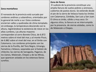 Zona de llanos
                                                     El sudeste de la provincia constituye una
Zona montañosa                                      amplia llanura de suelos pobres y arenosos,
                                                    cubiertos de pastos duros. Se extiende desde
El noroeste de la provincia está surcado por        el pie de la sierra de Velasco hasta los Iímites
cordones andinos y subandinos, orientados por con Catamarca, Córdoba, San Luis y San Juan.
lo general de norte a sur. Estos cordones           El clima es árido, cálido y muy seco. En
encierran valles y quebradas de clima templado. algunos sitios, la llanura se ve interrumpida
sin embargo, la temperatura desciende con la        por la presencia. de sierras aisladas, como la
altura, registrándose la existencia de nieve en las de Malanzán o Chepes.
altas cumbres, Las alturas mayores
corresponden al cerro Bonete Chico, de 6.872
metros sobre el nivel del mar, y al monte Pissis,
de 6.882 sobre el nivel del mar, en el límite con
Catamarca. Los cordones principales son las
sierras de la Punilla, del Toro Negro, Umango,
Famatina y Velasco, separadas por el bolsón de
chilecito; las sierras de Sanogasta, Paganzo, de
Ios Llanos, Malanzán, Chepes y de las Minas,
que aparecen aisladas en los extensos llanos
sureños.
 